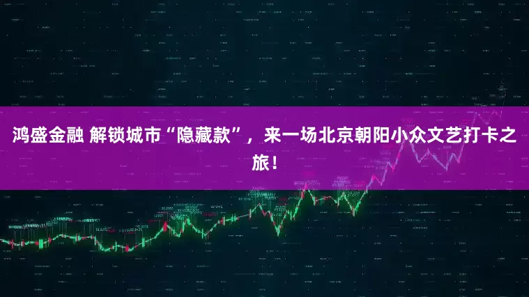 鸿盛金融 解锁城市“隐藏款”，来一场北京朝阳小众文艺打卡之旅！