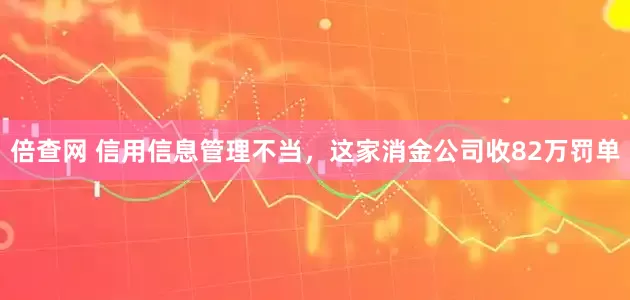 倍查网 信用信息管理不当，这家消金公司收82万罚单