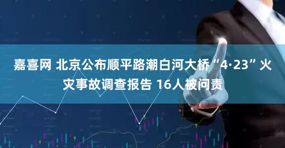 嘉喜网 北京公布顺平路潮白河大桥“4·23”火灾事故调查报告 16人被问责