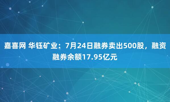 嘉喜网 华钰矿业：7月24日融券卖出500股，融资融券余额17.95亿元
